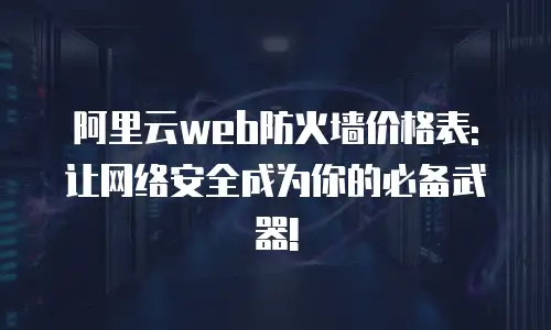 阿里云web防火墙价格表: 让网络安全成为你的必备武器!
