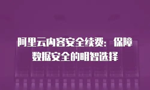 阿里云内容安全续费：保障数据安全的明智选择