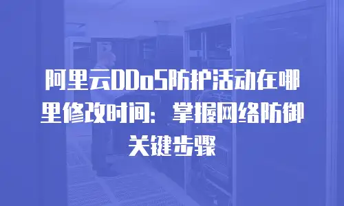 阿里云DDoS防护活动在哪里修改时间：掌握网络防御关键步骤