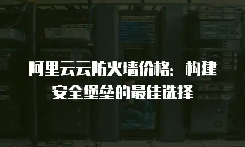 阿里云云防火墙价格：构建安全堡垒的最佳选择