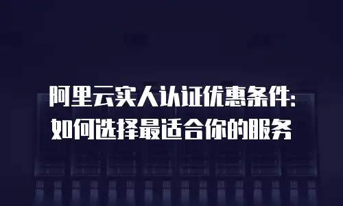 阿里云实人认证优惠条件：如何选择最适合你的服务