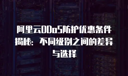 阿里云DDoS防护优惠条件揭秘：不同级别之间的差异与选择