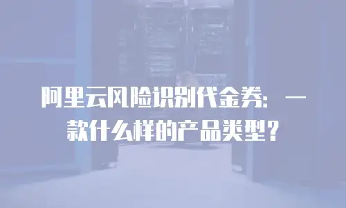 阿里云风险识别代金券：一款什么样的产品类型？