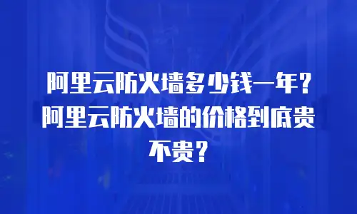 阿里云防火墙多少钱一年？阿里云防火墙的价格到底贵不贵？