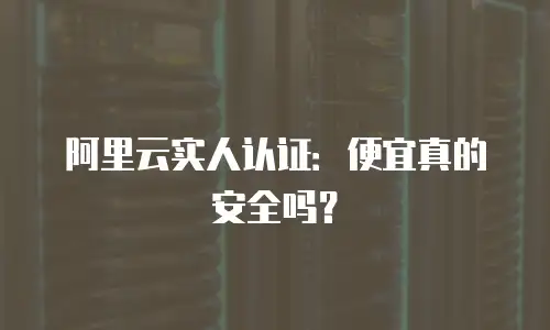 阿里云实人认证：便宜真的安全吗？