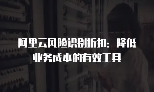 阿里云风险识别折扣：降低业务成本的有效工具