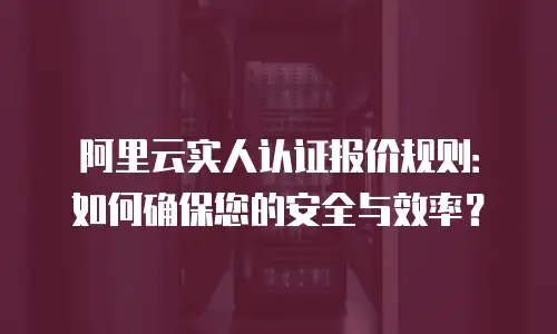 阿里云实人认证报价规则：如何确保您的安全与效率？