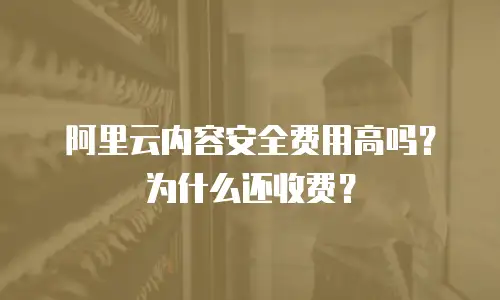 阿里云内容安全费用高吗？为什么还收费？