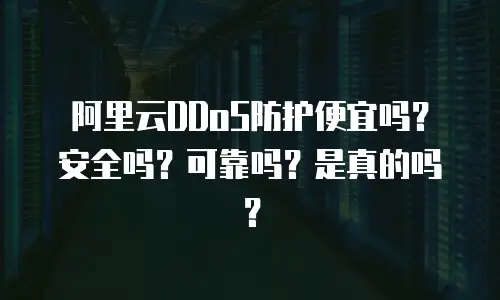 阿里云DDoS防护便宜吗？安全吗？可靠吗？是真的吗？