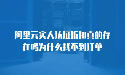 阿里云实人认证折扣真的存在吗为什么找不到订单