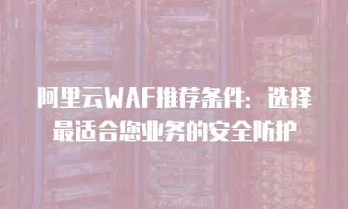 阿里云WAF推荐条件：选择最适合您业务的安全防护
