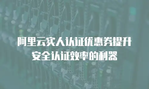 阿里云实人认证优惠券提升安全认证效率的利器