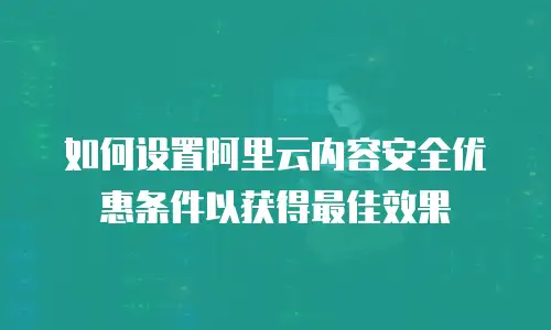 如何设置阿里云内容安全优惠条件以获得最佳效果