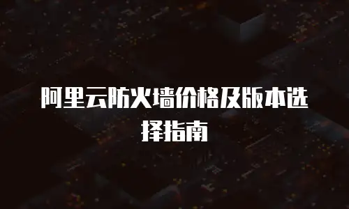 阿里云防火墙价格及版本选择指南