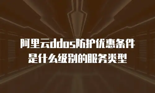 阿里云ddos防护优惠条件是什么级别的服务类型