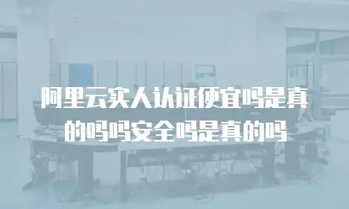 阿里云实人认证便宜吗是真的吗吗安全吗是真的吗