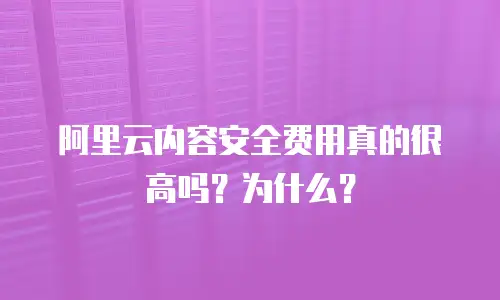 阿里云内容安全费用真的很高吗？为什么？