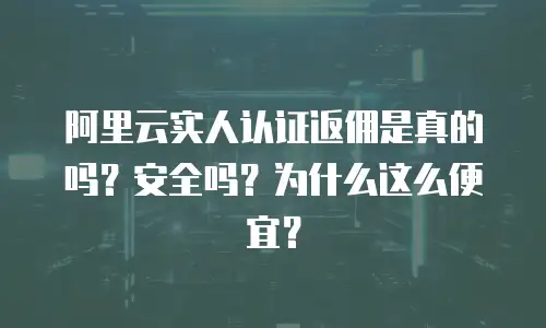 阿里云实人认证返佣是真的吗？安全吗？为什么这么便宜？