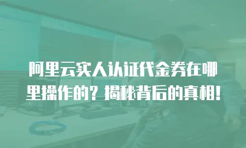 阿里云实人认证代金券在哪里操作的？揭秘背后的真相！