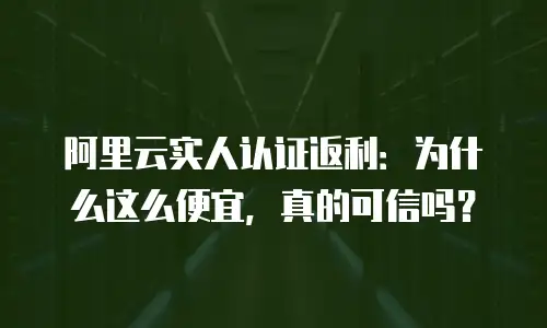 阿里云实人认证返利：为什么这么便宜，真的可信吗？