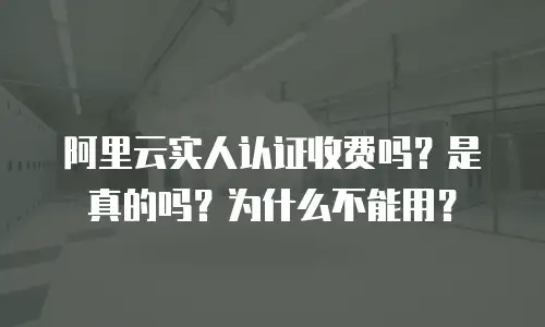 阿里云实人认证收费吗？是真的吗？为什么不能用？