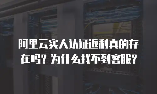 阿里云实人认证返利真的存在吗？为什么找不到客服？