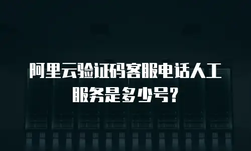 阿里云验证码客服电话人工服务是多少号？