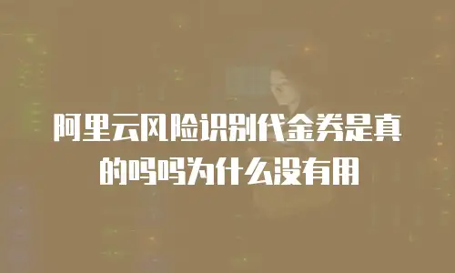 阿里云风险识别代金券是真的吗吗为什么没有用