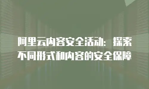 阿里云内容安全活动：探索不同形式和内容的安全保障