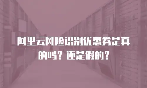 阿里云风险识别优惠券是真的吗？还是假的？