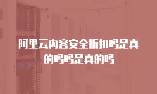阿里云内容安全折扣吗是真的吗吗是真的吗