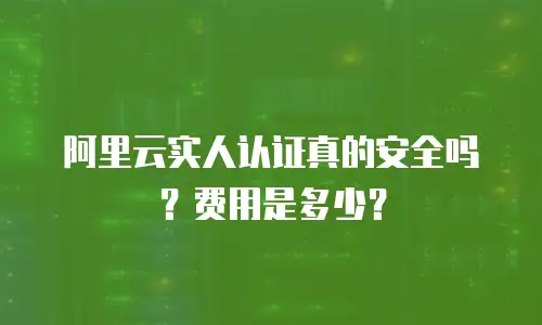 阿里云实人认证真的安全吗？费用是多少？