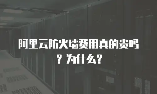 阿里云防火墙费用真的贵吗？为什么？