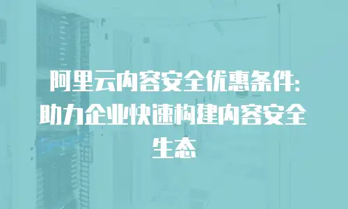阿里云内容安全优惠条件：助力企业快速构建内容安全生态