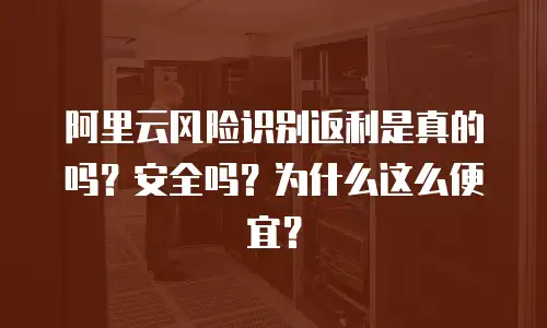 阿里云风险识别返利是真的吗？安全吗？为什么这么便宜？