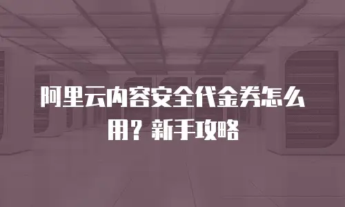 阿里云内容安全代金券怎么用？新手攻略