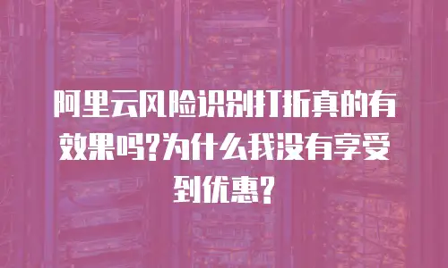 阿里云风险识别打折真的有效果吗?为什么我没有享受到优惠?