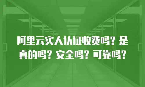 阿里云实人认证收费吗？是真的吗？安全吗？可靠吗？