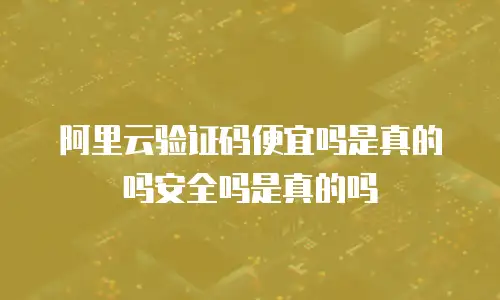 阿里云验证码便宜吗是真的吗安全吗是真的吗