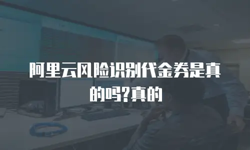 阿里云风险识别代金券是真的吗?真的