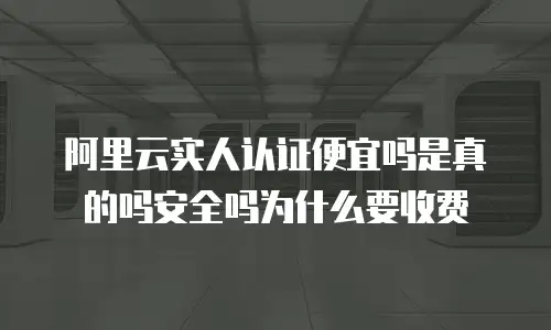 阿里云实人认证便宜吗是真的吗安全吗为什么要收费