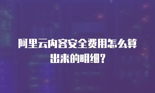 阿里云内容安全费用怎么算出来的明细？