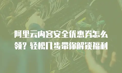 阿里云内容安全优惠券怎么领？轻松几步带你解锁福利