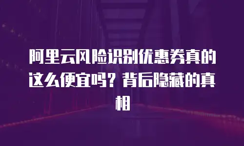 阿里云风险识别优惠券真的这么便宜吗？背后隐藏的真相