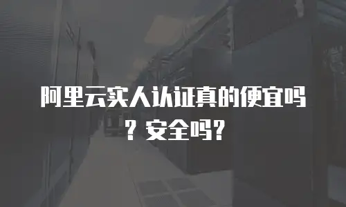 阿里云实人认证真的便宜吗？安全吗？