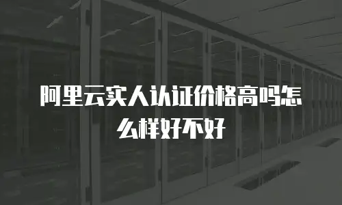 阿里云实人认证价格高吗怎么样好不好
