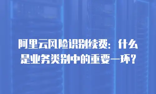 阿里云风险识别续费：什么是业务类别中的重要一环？
