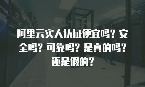 阿里云实人认证便宜吗？安全吗？可靠吗？是真的吗？还是假的？