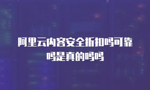 阿里云内容安全折扣吗可靠吗是真的吗吗