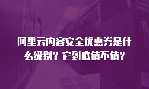 阿里云内容安全优惠券是什么级别？它到底值不值？